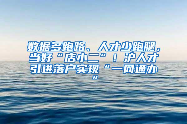 数据多跑路、人才少跑腿，当好“店小二”！沪人才引进落户实现“一网通办”