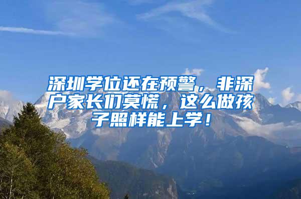 深圳学位还在预警，非深户家长们莫慌，这么做孩子照样能上学！