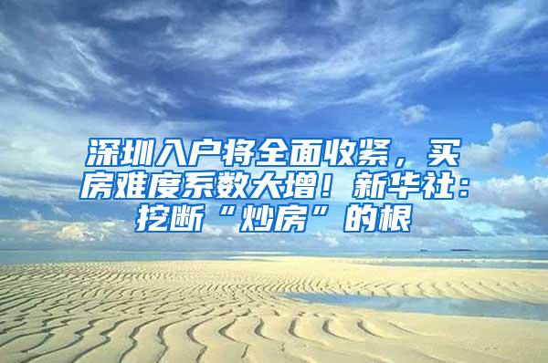 深圳入户将全面收紧，买房难度系数大增！新华社：挖断“炒房”的根