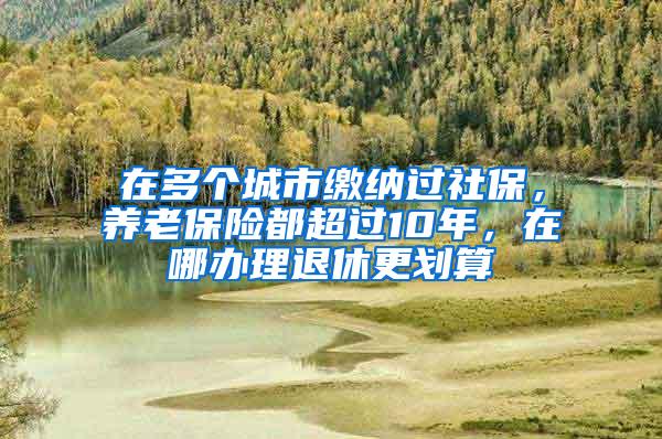 在多个城市缴纳过社保，养老保险都超过10年，在哪办理退休更划算