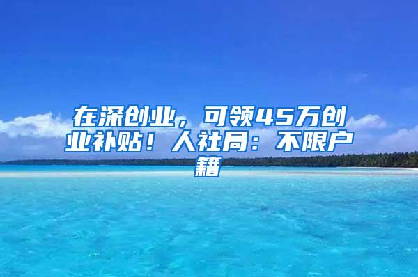 在深创业，可领45万创业补贴！人社局：不限户籍