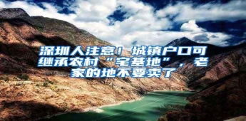 深圳人注意！城镇户口可继承农村“宅基地”，老家的地不要卖了